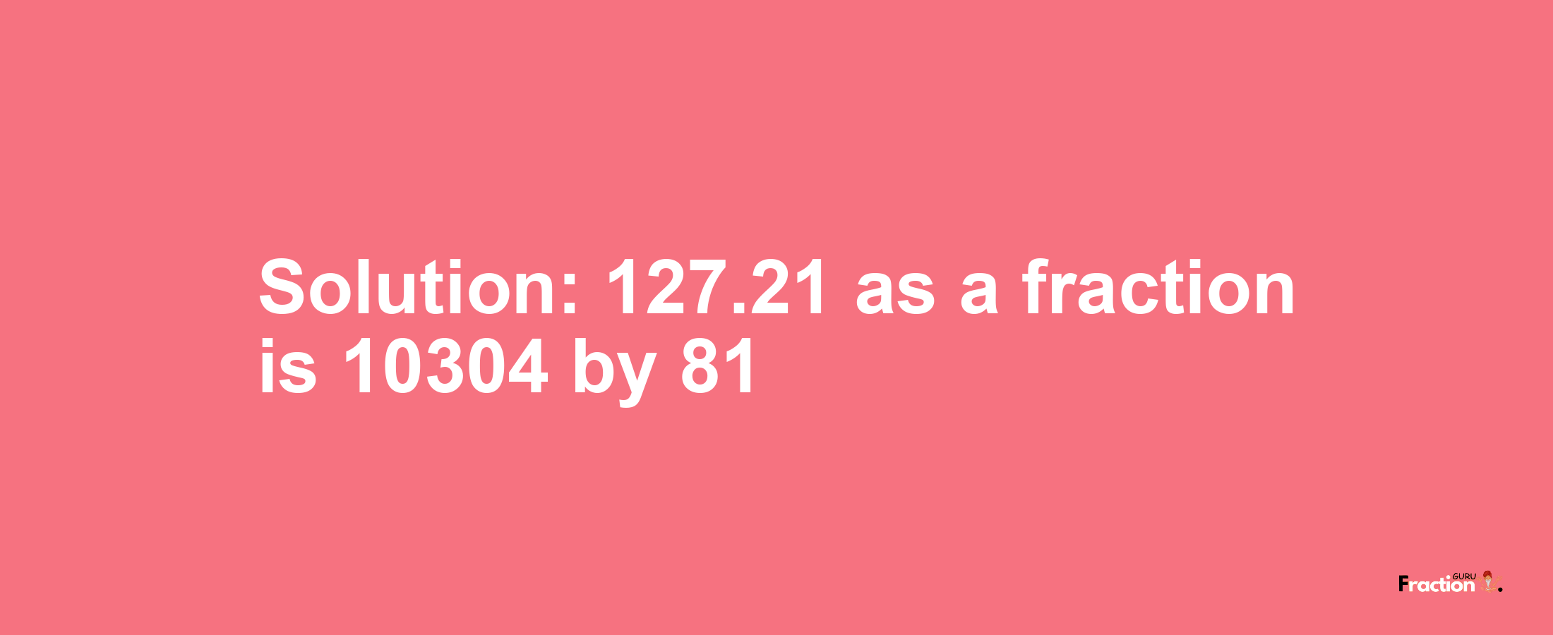 Solution:127.21 as a fraction is 10304/81